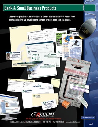 Bank & Small Business Products
  Accent can provide all of your Bank & Small Business Product needs from
  forms and drive-up envelopes to tamper evident bags and bill straps.




                                                                                                                 Click here to return to TOC
                           We don’t just sell products. We provide solutions.

   3665 Canal Drive, Unit A | Fort Collins, CO 80524 | 1-800-552-4141 | Fax 970-493-0620 | www.AccentEsite.com
                                                                                                                                 page 2
 