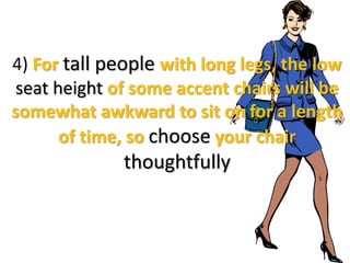 4) For tall people with long legs, the low
seat height of some accent chairs will be
somewhat awkward to sit on for a length
of time, so choose your chair
thoughtfully
 