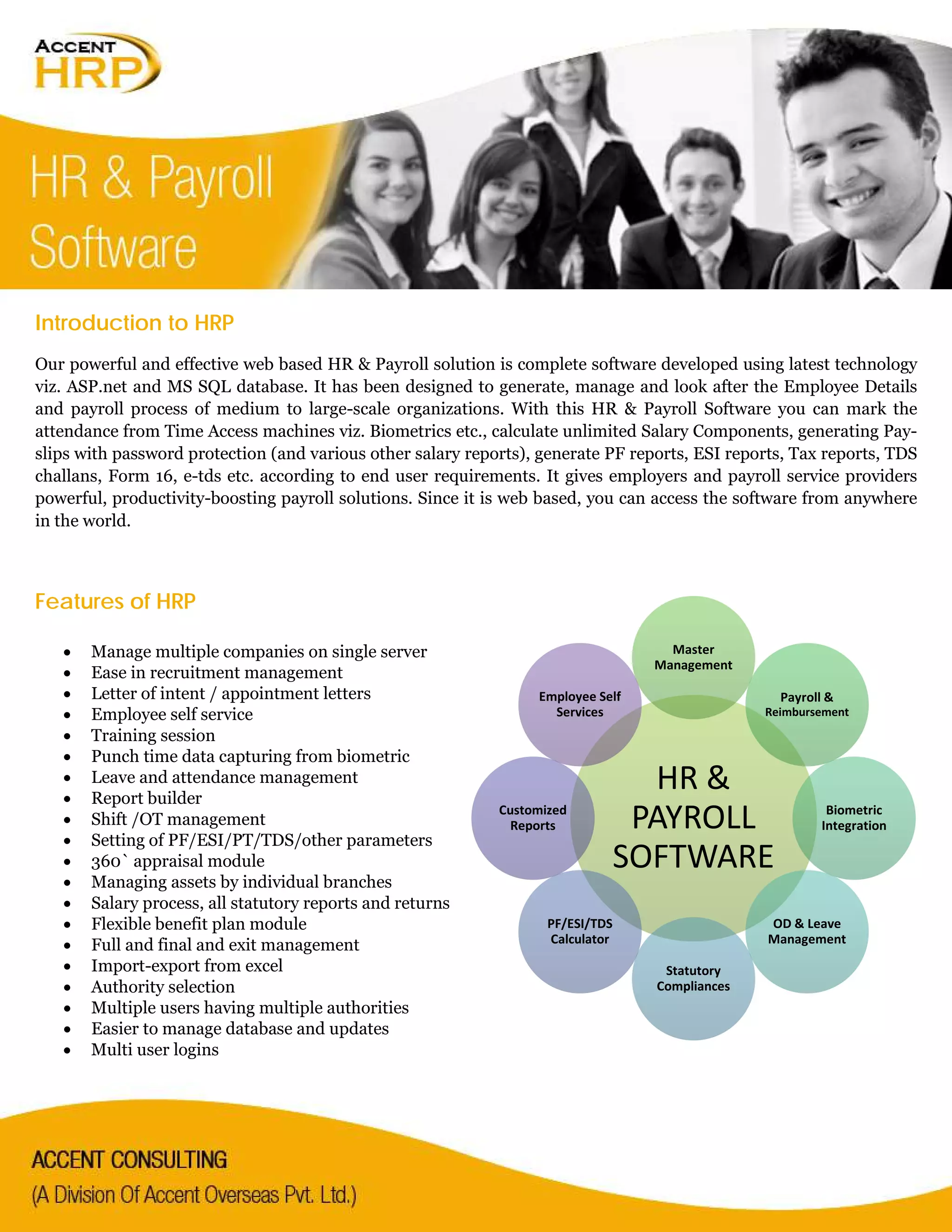 Introduction to HRP
Our powerful and effective web based HR & Payroll solution is complete software developed using latest technology
viz. ASP.net and MS SQL database. It has been designed to generate, manage and look after the Employee Details
and payroll process of medium to large-scale organizations. With this HR & Payroll Software you can mark the
attendance from Time Access machines viz. Biometrics etc., calculate unlimited Salary Components, generating Pay-
slips with password protection (and various other salary reports), generate PF reports, ESI reports, Tax reports, TDS
challans, Form 16, e-tds etc. according to end user requirements. It gives employers and payroll service providers
powerful, productivity-boosting payroll solutions. Since it is web based, you can access the software from anywhere
in the world.
Features of HRP
• Manage multiple companies on single server
• Ease in recruitment management
• Letter of intent / appointment letters
• Employee self service
• Training session
• Punch time data capturing from biometric
• Leave and attendance management
• Report builder
• Shift /OT management
• Setting of PF/ESI/PT/TDS/other parameters
• 360` appraisal module
• Managing assets by individual branches
• Salary process, all statutory reports and returns
• Flexible benefit plan module
• Full and final and exit management
• Import-export from excel
• Authority selection
• Multiple users having multiple authorities
• Easier to manage database and updates
• Multi user logins
HR &
PAYROLL
SOFTWARE
Master
Management
Payroll &
Reimbursement
Biometric
Integration
OD & Leave
Management
Statutory
Compliances
PF/ESI/TDS
Calculator
Customized
Reports
Employee Self
Services
 