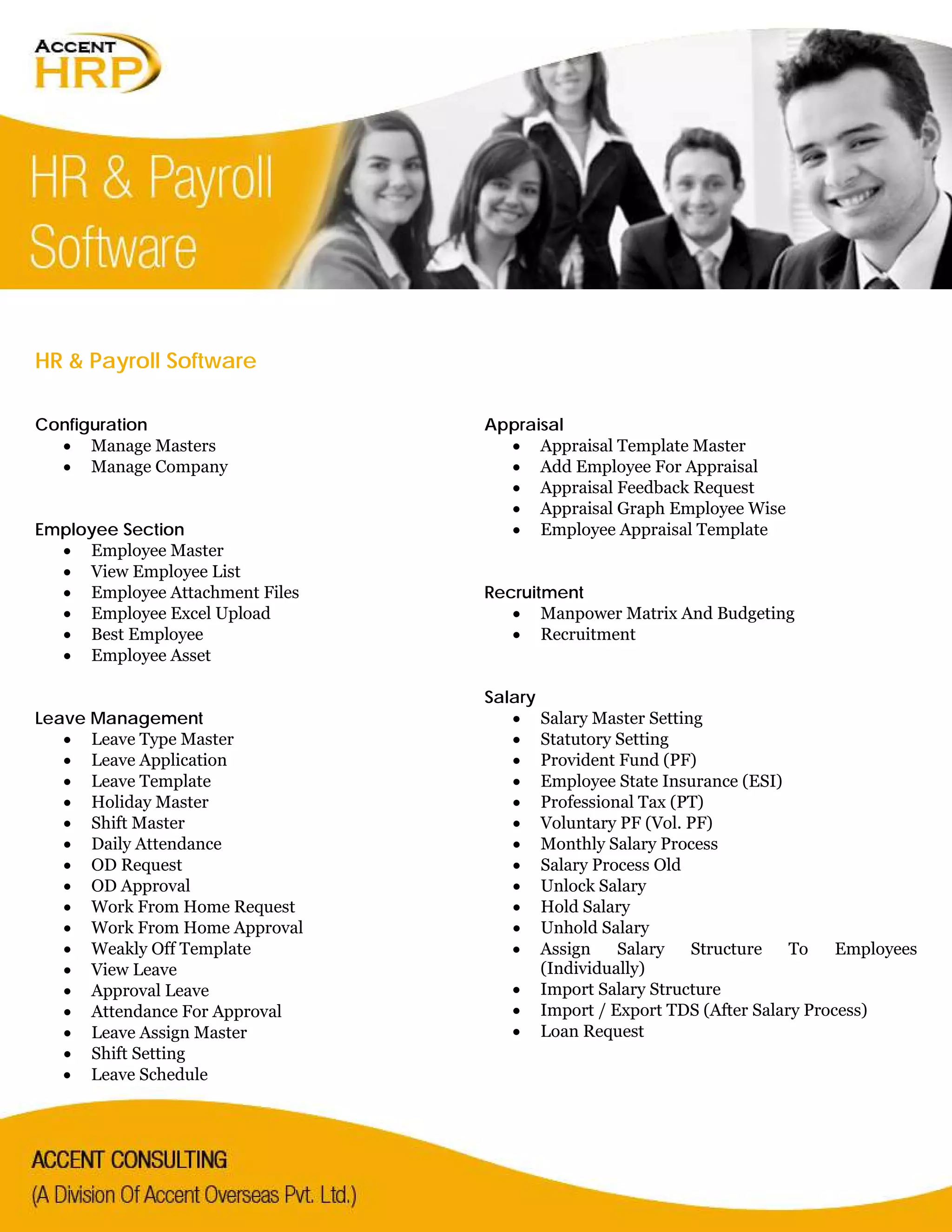HR & Payroll Software
Configuration
• Manage Masters
• Manage Company
Employee Section
• Employee Master
• View Employee List
• Employee Attachment Files
• Employee Excel Upload
• Best Employee
• Employee Asset
Leave Management
• Leave Type Master
• Leave Application
• Leave Template
• Holiday Master
• Shift Master
• Daily Attendance
• OD Request
• OD Approval
• Work From Home Request
• Work From Home Approval
• Weakly Off Template
• View Leave
• Approval Leave
• Attendance For Approval
• Leave Assign Master
• Shift Setting
• Leave Schedule
Appraisal
• Appraisal Template Master
• Add Employee For Appraisal
• Appraisal Feedback Request
• Appraisal Graph Employee Wise
• Employee Appraisal Template
Recruitment
• Manpower Matrix And Budgeting
• Recruitment
Salary
• Salary Master Setting
• Statutory Setting
• Provident Fund (PF)
• Employee State Insurance (ESI)
• Professional Tax (PT)
• Voluntary PF (Vol. PF)
• Monthly Salary Process
• Salary Process Old
• Unlock Salary
• Hold Salary
• Unhold Salary
• Assign Salary Structure To Employees
(Individually)
• Import Salary Structure
• Import / Export TDS (After Salary Process)
• Loan Request
 