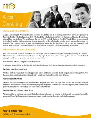 About Accent Consulting
Accent Consulting (A Division of Accent Overseas Pvt. Ltd.) is an IT consulting and service provider organization
based in Noida, with headquarters at New Delhi, India with business partners in Bangalore, Chennai, Hyderabad,
Ahmadabad and Kolkata. We are Channel Partner to SAP for SAP Business One ERP, backed by a strong team of
trained and certified SAP consultants. Accent Consulting is the Solution Partner for world renowned solutions for
Payroll, CRM, Manufacturing, Retail, and Distribution Industries. In addition to this Accent has also developed
robust HRM Solution, Export Documentation Solutions, IT Help Desk, Dealer Management Solution etc.
Why Choose Accent Consulting
We have excellent technical expertise and thorough domain understanding to deliver high quality IT services.
However it’s not only technical expertise on which people do business with a company, here are some non technical
strength which sets us apart from most of our competitors.
We maintain ethical and professional conduct
At the core we are driven by the singular goal of maintaining ethical and professional conduct in all our endeavors.
We build experience and trust
We take pride in successfully executing projects across continents and with clients on pure outsourcing pattern. We
have excellent client satisfaction rate and enjoy long term relationships with most of them.
We value your business
We take the time to know you and your business. We probe your goals and objectives. And we are prepared to invest
our time. We do internal research before accepting any assignment, frequently at our own expense, and come back to
you with an outsider’s perspective, and an insider’s commitment.
We do more than we are asked to do
We ensure that all technical and non technical details are taken care of for your project even if you have not explicitly
requested them. While working with us you don’t necessarily need to have any technical knowledge.
 
