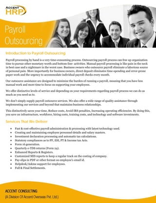 Introduction to Payroll Outsourcing
Payroll processing by hand is a very time-consuming process. Outsourcing payroll process can free up organization
time to pursue other monetary worth and bottom-line- activities. Manual payroll processing is like pain in the neck
in best case and a nightmare in the worst case. Business owners who outsource payroll eliminate a laborious source
of personal pain. More importantly for business owners, direct deposit eliminates time-spending and error-prone
paper work and the urgency to accommodate individual payroll checks every month.
Our outsource assistance are designed to minimize the burden of running a payroll, meaning that you have less
manual work and more time to focus on supporting your employees.
We offer distinctive levels of service and depending on your requirements regarding payroll process we can do as
much as you need us to.
We don't simply supply payroll outsource services. We also offer a wide range of quality assistance through
implementing our services and beyond that maintains business relationships.
This distinctively saves your time, Reduce costs, Avoid IRS penalties, Increasing operating efficiencies. By doing this,
you save on infrastructure, workforce, hiring costs, training costs, and technology and software investments.
Services That We Deliver
• Fast & cost-effective payroll administration & processing with latest technology used.
• Creating and maintaining employee personnel details and salary masters.
• Investment declaration processing and automatic tax calculations.
• Statutory compliances as to PF, ESI, PT & Income tax Acts.
• Form 16 generation.
• Quarterly e-TDS returns (Form 24).
• Enhanced Reports & Registers.
• Customized MIS reports to keep a regular track on the costing of company.
• Pay-slips in PDF or other format on employee's email id.
• Helpdesk/Askme support for employees.
• Full & Final Settlements.
 