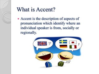 What is Accent?
 Accent is the description of aspects of
pronunciation which identify where an
individual speaker is from, socially or
regionally.
 