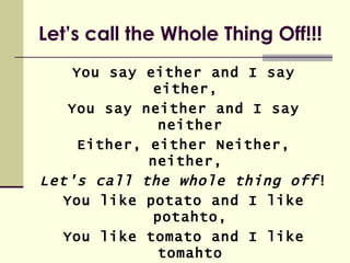 Let’s call the Whole Thing Off!!!
    You say either and I say
              either,
   You say neither and I say
              neither
     Either, either Neither,
             neither,
Let's call the whole thing off !
   You like potato and I like
              potahto,
   You like tomato and I like
              tomahto
 