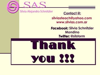 Contact @:
   silviasteach@yahoo.com
       www.silvias.com.ar
   Facebook: Silvia Schnitzler
            Mondino
       Twitter: @silstorm


Thank
you !!!
 
