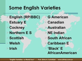 Some English Varieties
 English (RP/BBC)                              G American
 Estuary E                                     Canadian
 Cockney                                       Australian
 Northern E S                                  NE Indian
 Scottish                                      South African
 Welsh                                         Caribbean E
 Irish                                         ‘Black’ E
                                                    AfricanAmerican
 “English Varieties – a World Tour”   Prof. Silvia A. Schnitzler   www.silvias.com.ar
 