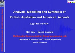 Analysis, Modelling and Synthesis of  British, Australian and American  Accents Qin Yan  Saeed Vaseghi Multimedia Communication Signal processing Lab Department of Electronic and Computer Engineering Brunel University Supported by EPSRC 