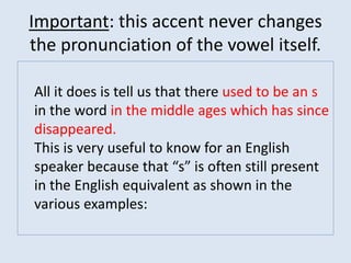 Important: this accent never changes
the pronunciation of the vowel itself.
All it does is tell us that there used to be an s
in the word in the middle ages which has since
disappeared.
This is very useful to know for an English
speaker because that “s” is often still present
in the English equivalent as shown in the
various examples:
 