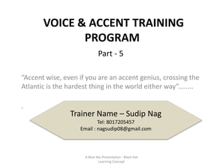 VOICE & ACCENT TRAINING
PROGRAM
“Accent wise, even if you are an accent genius, crossing the
Atlantic is the hardest thing in the world either way”........
.
Trainer Name – Sudip Nag
Tel: 8017205457
Email : nagsudip08@gmail.com
Part - 5
A Blue Sky Presentation - Black Hat
Learning Concept
 