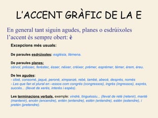 L’ACCENT GRÀFIC DE LA E
En general tant siguin agudes, planes o esdrúixoles
l’accent és sempre obert: è
 Excepcions més usuals:

 De paraules esdrúixoles: església, llémena.

 De paraules planes:
 cérvol, préssec, feréstec, ésser, néixer, créixer, prémer, esprémer, témer, érem, éreu.

 De les agudes:
 - clixé, consomé, jaqué, peroné, ximpanzé, rebé, també, abecé, després, només
 - Les que fan el plural en –essos com congrés (congressos), ingrés (ingressos), exprés,
 succés... (llevat de xerès, interès i espès).

 Les terminacions verbals, exemple: vindré, tinguéssiu... (llevat de reté (retenir), manté
 (mantenir), encén (encendre), entén (entendre), estén (entendre), estén (estendre), i
 pretén (pretendre).
 