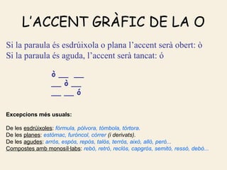 L’ACCENT GRÀFIC DE LA O
Si la paraula és esdrúixola o plana l’accent serà obert: ò
Si la paraula és aguda, l’accent serà tancat: ó

                 ò __ __
                 __ ò __
                 __ __ ó

Excepcions més usuals:

De les esdrúixoles: fórmula, pólvora, tómbola, tórtora.
De les planes: estómac, furóncol, córrer (i derivats).
De les agudes: arròs, espòs, repòs, talòs, terròs, això, allò, però...
Compostes amb monosíl·labs: rebò, retrò, reclòs, capgròs, semitò, ressò, debò...
 