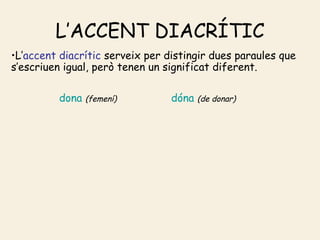 L’ACCENT DIACRÍTIC
•L’accent diacrític serveix per distingir dues paraules que
s’escriuen igual, però tenen un significat diferent.

         dona   (femení)         dóna   (de donar)
 