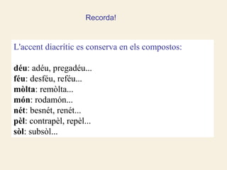 Recorda!


L'accent diacrític es conserva en els compostos:

déu: adéu, pregadéu...
féu: desféu, reféu...
mòlta: remòlta...
món: rodamón...
nét: besnét, renét...
pèl: contrapèl, repèl...
sòl: subsòl...
 