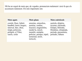 •Hi ha un seguit de mots que, de vegades, pronunciem malament i això fa que els
accentuem malament. Els més importants són:




   Mots aguts                Mots plans                   Mots esdrúixols
   comitè, fluor, futbol,    amoníac, atmosfera,          aurèola, diòptria,
   handbol, heroi, hoquei,   austríac, cardíac,           èczema, elèctrode,
   interval, iber, oboè,     leucòcit, magnetòfon,        Etiòpia, Hèlsinki,
   timpà, policrom,          medul·la, míssil,            Himàlaia, olimpíada,
   poliglot, el Tibet,       monòlit, omòplat,            període, pneumònia,
   xassís, xofer             policíac, pròsper, rèptil,   políedre, Sàhara
                             termòstat, tèxtil,
                             torticoli,
 