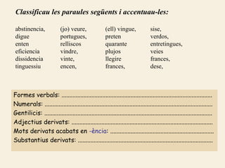 Classificau les paraules següents i accentuau-les:

 abstinencia,              (jo) veure,                (ell) vingue,              sise,
 digue                     portugues,                 preten                     verdos,
 enten                     relliscos                  quarante                   entretingues,
 eficiencia                vindre,                    plujos                     veies
 dissidencia               vinte,                     llegire                    frances,
 tinguessiu                encen,                     frances,                   dese,



Formes verbals: ................................................................................................
Numerals: ...........................................................................................................
Gentilicis: ...........................................................................................................
Adjectius derivats: ..........................................................................................
Mots derivats acabats en -ència: ..................................................................
Substantius derivats: ......................................................................................
 