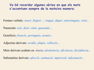 Va bé recordar algunes sèries en que els mots
     s'accentuen sempre de la mateixa manera:


Formes verbals: veuré, llegiré...; vingué, digué; entretingués, veiés...

Numerals: sisè, desè, vintè, quarantè…

Gentilicis: francès, portuguès, aranès…

Adjectius derivats: verdós, plujós, relliscós…

Mots derivats acabats en -ència: abstinència, eficiència, dissidència...

Substantius derivats: afecció, estimació, impressió, informació...
 