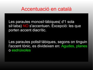 Accentuació en català




Les paraules monosil·làbiques( d'1 sola
síl·laba) NO s'accentuen. Excepció: les que
porten accent diacrític.
Les paraules polisil·làbiques, segons on tinguin
l'accent tònic, es divideixen en: Agudes, planes
o esdrúixoles.

 