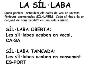 LA SÍL·LABA
Quan parlem articulem els colps de veu en unitats
fòniques anomenades SÍL·LABES. Cada síl·laba és un
conjunt de sons produït en una sola emissió.


SÍL·LABA OBERTA:
Les síl·labes acaben en vocal.
CA-SA

SÍL·LABA TANCADA:
Les síl·labes acaben en consonant.
ES-PORT
 
