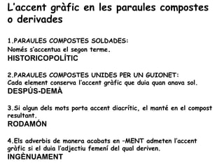 L’accent gràfic en les paraules compostes
o derivades

1.PARAULES COMPOSTES SOLDADES:
Només s’accentua el segon terme.
HISTORICOPOLÍTIC

2.PARAULES COMPOSTES UNIDES PER UN GUIONET:
Cada element conserva l’accent gràfic que duia quan anava sol.
DESPÚS-DEMÀ

3.Si algun dels mots porta accent diacrític, el manté en el compost
resultant.
RODAMÓN

4.Els adverbis de manera acabats en –MENT admeten l’accent
gràfic si el duia l’adjectiu femení del qual deriven.
INGÈNUAMENT
 