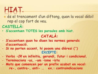 HIAT.
 és el trencament d’un diftong, quan la vocal dèbil
  rep el cop fort de veu.
CASTELLÀ:
• S’accentuen TOTES les paraules amb hiat.
                         CATALÀ:
- S’accentuen quan ho diuen les normes generals
  d’accentuació.
- Si no porten accent, hi posem una dièresi (¨)
                         EXCEPTE:
- Verbs –IR en infinitiu, gerundi, futur i condicional.
- Terminacions –us, -um –isme –ista
- Mots que comencen per un prefix acabat en vocal:
    re-, contra-, anti- … ex.: contraindicacions
 