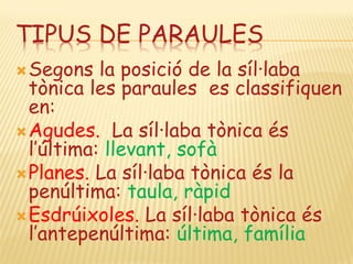 TIPUS DE PARAULES
 Segons   la posició de la síl·laba
  tònica les paraules es classifiquen
  en:
 Agudes. La síl·laba tònica és
  l’última: llevant, sofà
 Planes. La síl·laba tònica és la
  penúltima: taula, ràpid
 Esdrúixoles. La síl·laba tònica és
  l’antepenúltima: última, família
 