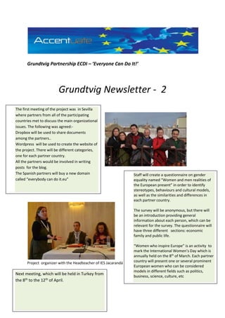 Grundtvig Partnership ECDI – ‘Everyone Can Do It!’
Grundtvig Newsletter - 2
Project organizer with the Headteacher of IES Jacarandá
The first meeting of the project was in Sevilla
where partners from all of the participating
countries met to discuss the main organizational
issues. The following was agreed:-
Dropbox will be used to share documents
among the partners..
Wordpress will be used to create the website of
the project. There will be different categories,
one for each partner country.
All the partners would be involved in writing
posts for the blog.
The Spanish partners will buy a new domain
called “everybody can do it.eu”
Staff will create a questionnaire on gender
equality named “Women and men realities of
the European present” in order to identify
stereotypes, behaviours and cultural models,
as well as the similarities and differences in
each partner country.
The survey will be anonymous, but there will
be an introduction providing general
information about each person, which can be
relevant for the survey. The questionnaire will
have three different sections: economic
family and public life.
“Women who inspire Europe” is an activity to
mark the International Women’s Day which is
annually held on the 8th
of March. Each partner
country will present one or several prominent
European women who can be considered
models in different fields such as politics,
business, science, culture, etc
Next meeting, which will be held in Turkey from
the 8th to the 12th of April.
 