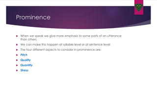 Prominence
 When we speak we give more emphasis to some parts of an utterance
than others
 We can make this happen at syllable level or at sentence level
 The four different aspects to consider in prominence are:
 Pitch
 Quality
 Quantity
 Stress
 