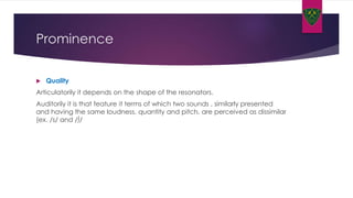 Prominence
 Quality
Articulatorily it depends on the shape of the resonators.
Auditorily it is that feature it terms of which two sounds , similarly presented
and having the same loudness, quantity and pitch, are perceived as dissimilar
(ex. /s/ and /∫/
 