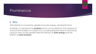 Prominence
 Stress
Articulatorily it is caused by greater muscular energy and breath force
Auditorily, it is percieved as loudness and it can be dfined as that property of
a sound that enables us to place it on a scale going from loud to soft only by
using our ears. So the speaker feels this features as extra energy and the
listener as extra loudness
 