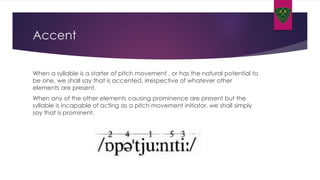 Accent
When a syllable is a starter of pitch movement , or has the natural potential to
be one, we shall say that is accented, irrespective of whatever other
elements are present.
When any of the other elements causing prominence are present but the
syllable is incapable of acting as a pitch movement initiator, we shall simply
say that is prominent.
 