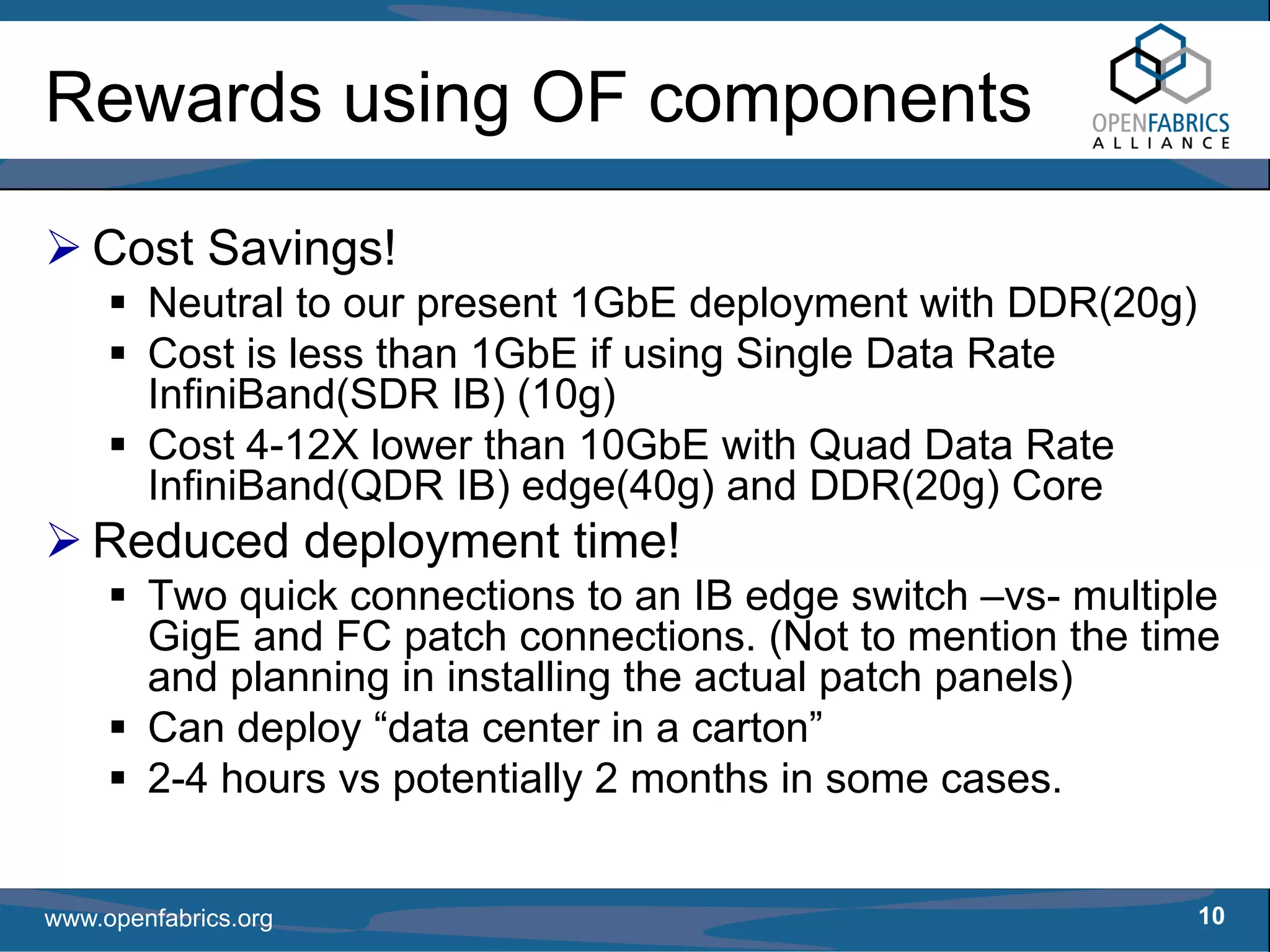 Rewards using OF components

   Cost Savings!
        Neutral to our present 1GbE deployment with DDR(20g)
        Cost is less than 1GbE if using Single Data Rate
        InfiniBand(SDR IB) (10g)
        Cost 4-12X lower than 10GbE with Quad Data Rate
        InfiniBand(QDR IB) edge(40g) and DDR(20g) Core
   Reduced deployment time!
        Two quick connections to an IB edge switch –vs- multiple
        GigE and FC patch connections. (Not to mention the time
        and planning in installing the actual patch panels)
        Can deploy “data center in a carton”
        2-4 hours vs potentially 2 months in some cases.


www.openfabrics.org                                            10
 