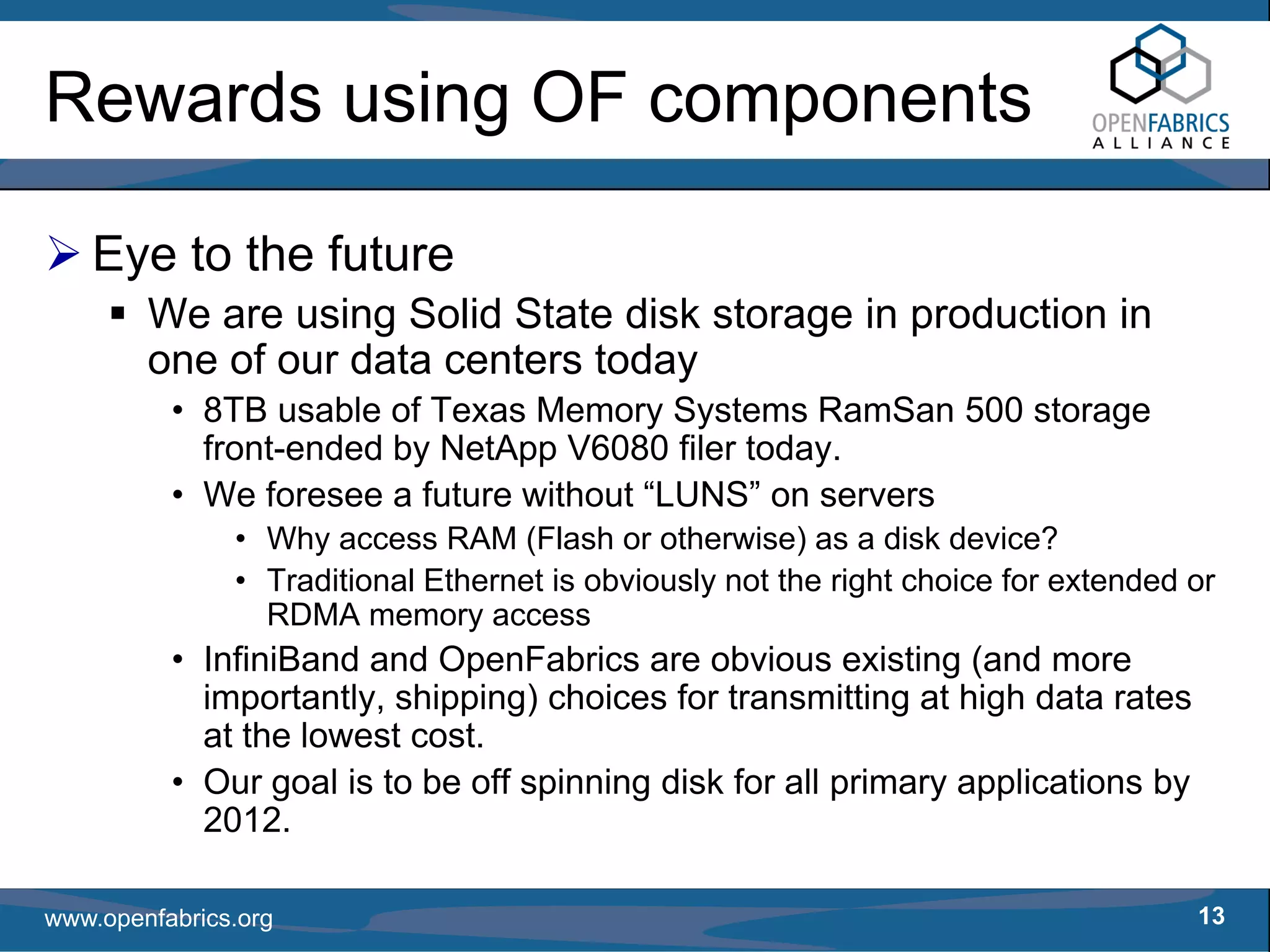 Rewards using OF components

   Eye to the future
        We are using Solid State disk storage in production in
        one of our data centers today
          • 8TB usable of Texas Memory Systems RamSan 500 storage
            front-ended by NetApp V6080 filer today.
          • We foresee a future without “LUNS” on servers
               • Why access RAM (Flash or otherwise) as a disk device?
               • Traditional Ethernet is obviously not the right choice for extended or
                 RDMA memory access
          • InfiniBand and OpenFabrics are obvious existing (and more
            importantly, shipping) choices for transmitting at high data rates
            at the lowest cost.
          • Our goal is to be off spinning disk for all primary applications by
            2012.

www.openfabrics.org                                                                  13
 
