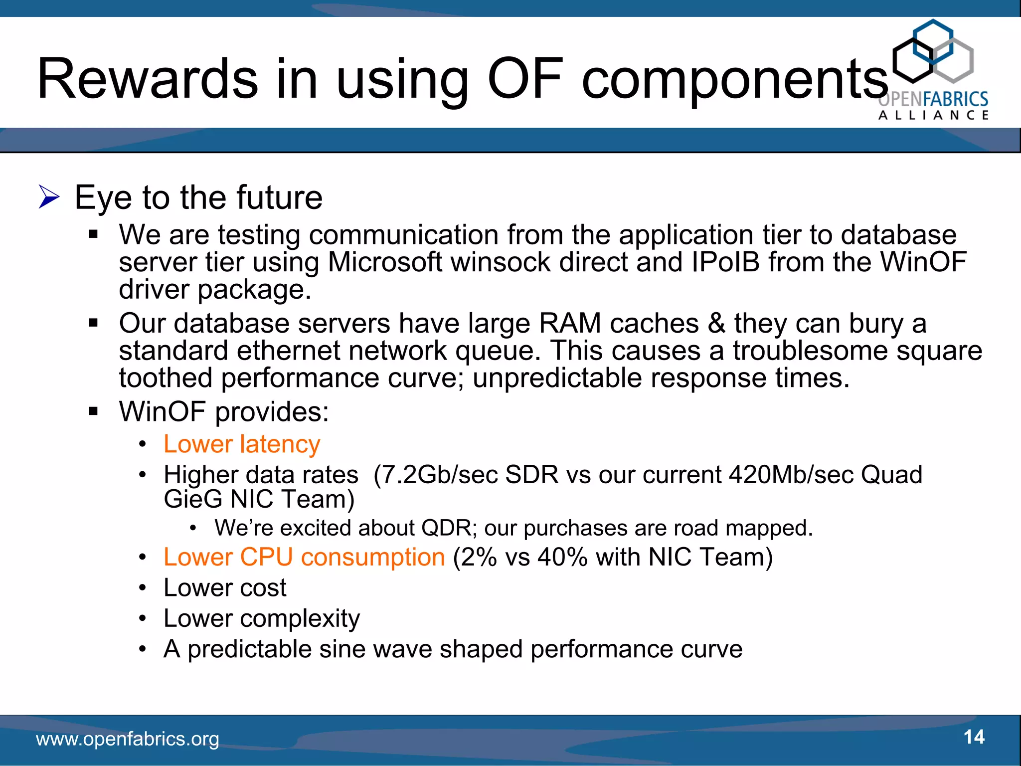 Rewards in using OF components
   Eye to the future
        We are testing communication from the application tier to database
        server tier using Microsoft winsock direct and IPoIB from the WinOF
        driver package.
        Our database servers have large RAM caches & they can bury a
        standard ethernet network queue. This causes a troublesome square
        toothed performance curve; unpredictable response times.
        WinOF provides:
          • Lower latency
          • Higher data rates (7.2Gb/sec SDR vs our current 420Mb/sec Quad
            GieG NIC Team)
                • We’re excited about QDR; our purchases are road mapped.
          •   Lower CPU consumption (2% vs 40% with NIC Team)
          •   Lower cost
          •   Lower complexity
          •   A predictable sine wave shaped performance curve


www.openfabrics.org                                                          14
 