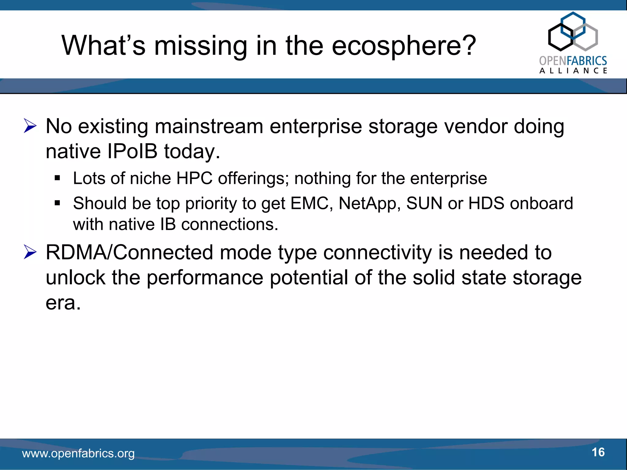 What’s missing in the ecosphere?

   No existing mainstream enterprise storage vendor doing
   native IPoIB today.
        Lots of niche HPC offerings; nothing for the enterprise
        Should be top priority to get EMC, NetApp, SUN or HDS onboard
        with native IB connections.
   RDMA/Connected mode type connectivity is needed to
   unlock the performance potential of the solid state storage
   era.




www.openfabrics.org                                                     16
 