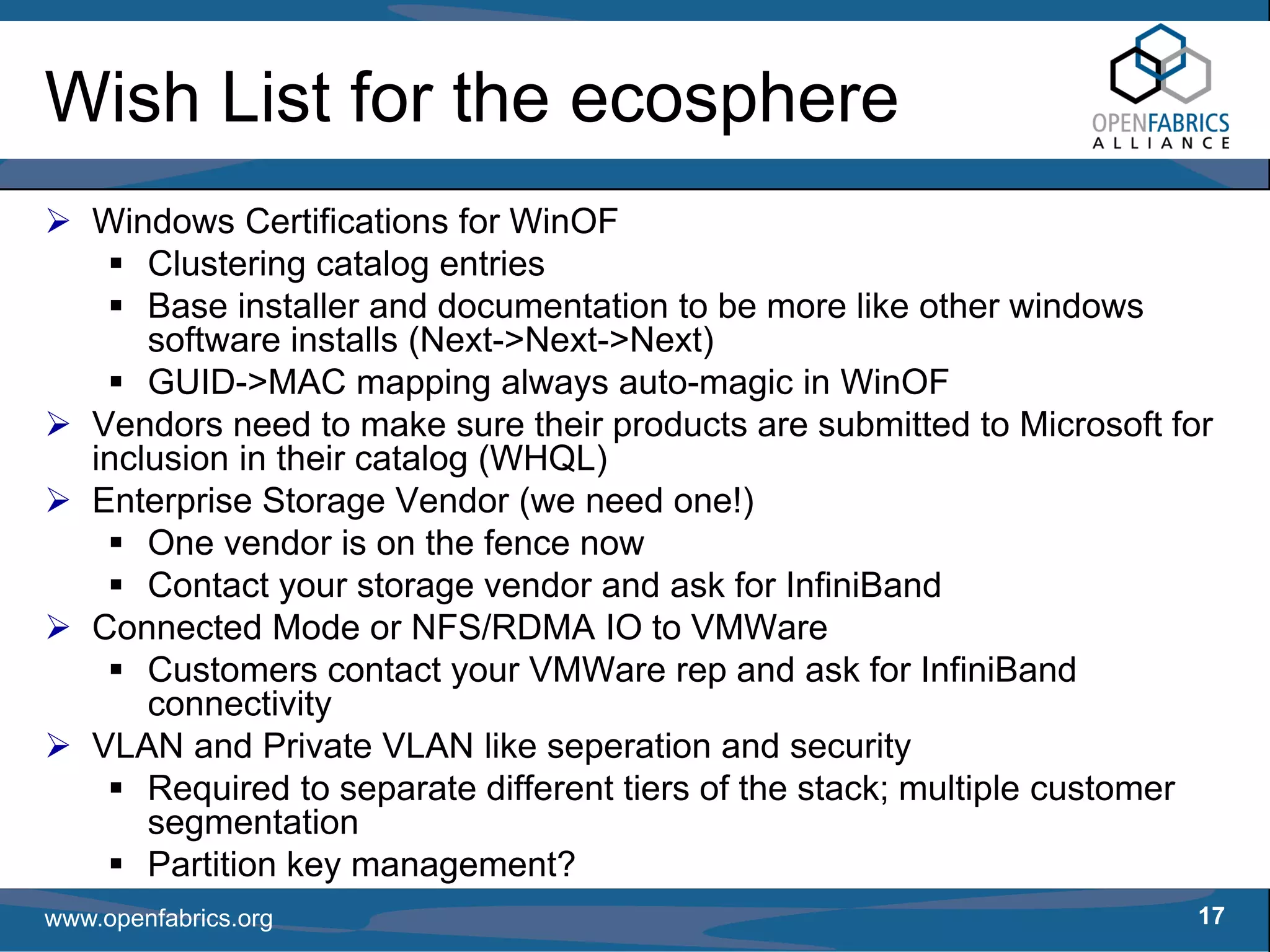 Wish List for the ecosphere
   Windows Certifications for WinOF
       Clustering catalog entries
       Base installer and documentation to be more like other windows
       software installs (Next->Next->Next)
       GUID->MAC mapping always auto-magic in WinOF
   Vendors need to make sure their products are submitted to Microsoft for
   inclusion in their catalog (WHQL)
   Enterprise Storage Vendor (we need one!)
       One vendor is on the fence now
       Contact your storage vendor and ask for InfiniBand
   Connected Mode or NFS/RDMA IO to VMWare
       Customers contact your VMWare rep and ask for InfiniBand
       connectivity
   VLAN and Private VLAN like seperation and security
       Required to separate different tiers of the stack; multiple customer
       segmentation
       Partition key management?
www.openfabrics.org                                                       17
 