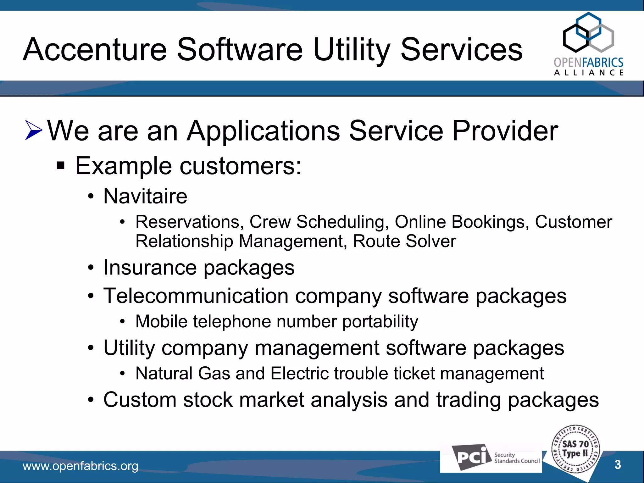 Accenture Software Utility Services

   We are an Applications Service Provider
        Example customers:
          • Navitaire
               • Reservations, Crew Scheduling, Online Bookings, Customer
                 Relationship Management, Route Solver
          • Insurance packages
          • Telecommunication company software packages
               • Mobile telephone number portability
          • Utility company management software packages
               • Natural Gas and Electric trouble ticket management
          • Custom stock market analysis and trading packages

www.openfabrics.org                                                         3
 