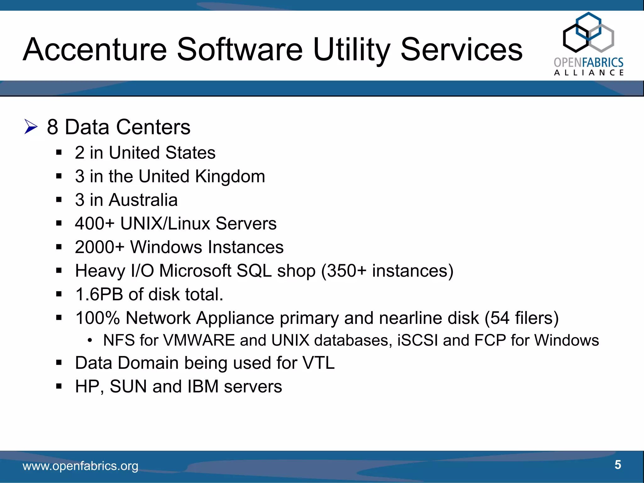 Accenture Software Utility Services

   8 Data Centers
        2 in United States
        3 in the United Kingdom
        3 in Australia
        400+ UNIX/Linux Servers
        2000+ Windows Instances
        Heavy I/O Microsoft SQL shop (350+ instances)
        1.6PB of disk total.
        100% Network Appliance primary and nearline disk (54 filers)
          • NFS for VMWARE and UNIX databases, iSCSI and FCP for Windows
        Data Domain being used for VTL
        HP, SUN and IBM servers



www.openfabrics.org                                                        5
 