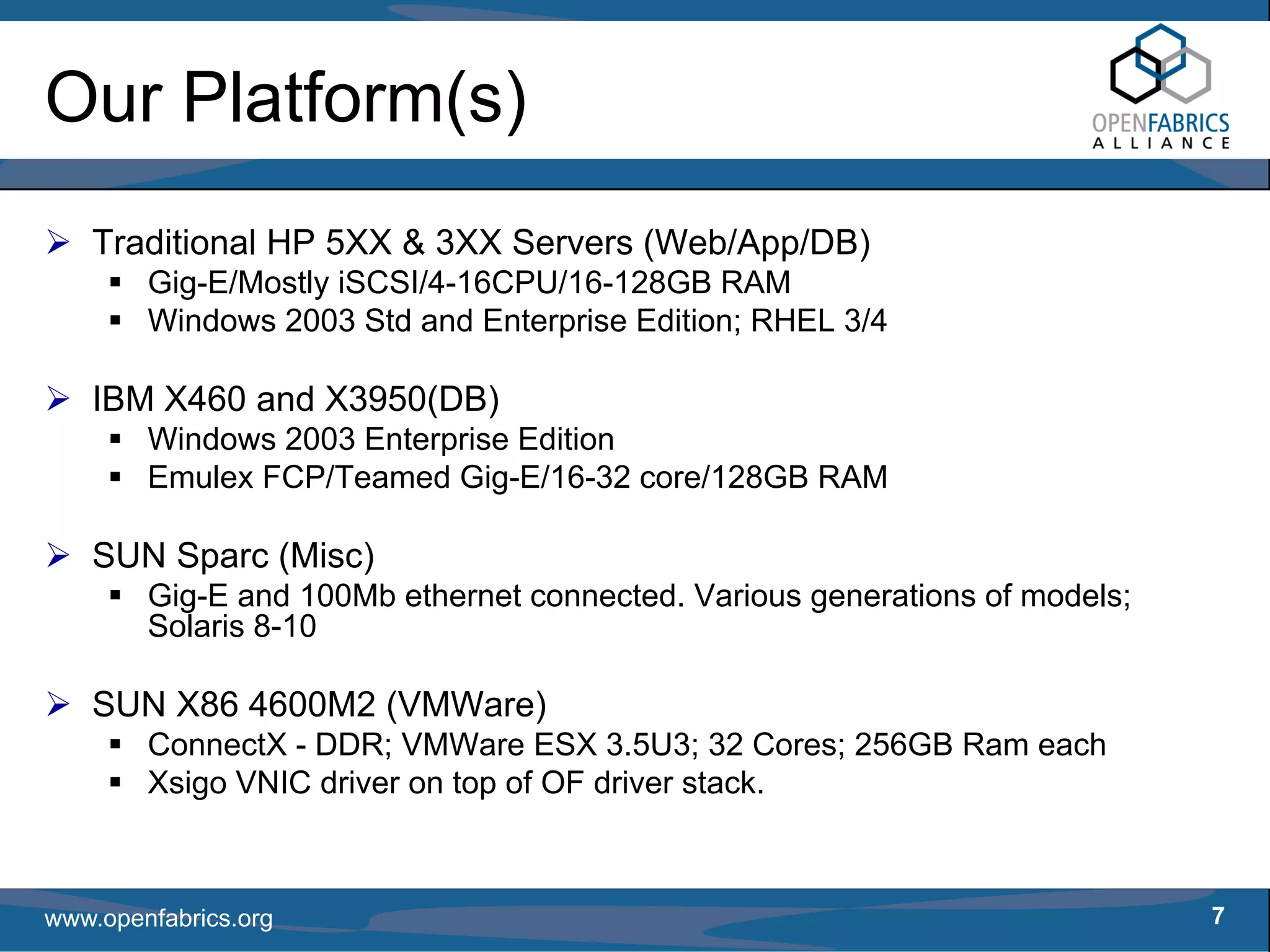 Our Platform(s)
   Traditional HP 5XX & 3XX Servers (Web/App/DB)
        Gig-E/Mostly iSCSI/4-16CPU/16-128GB RAM
        Windows 2003 Std and Enterprise Edition; RHEL 3/4

   IBM X460 and X3950(DB)
        Windows 2003 Enterprise Edition
        Emulex FCP/Teamed Gig-E/16-32 core/128GB RAM

   SUN Sparc (Misc)
        Gig-E and 100Mb ethernet connected. Various generations of models;
        Solaris 8-10

   SUN X86 4600M2 (VMWare)
        ConnectX - DDR; VMWare ESX 3.5U3; 32 Cores; 256GB Ram each
        Xsigo VNIC driver on top of OF driver stack.



www.openfabrics.org                                                          7
 