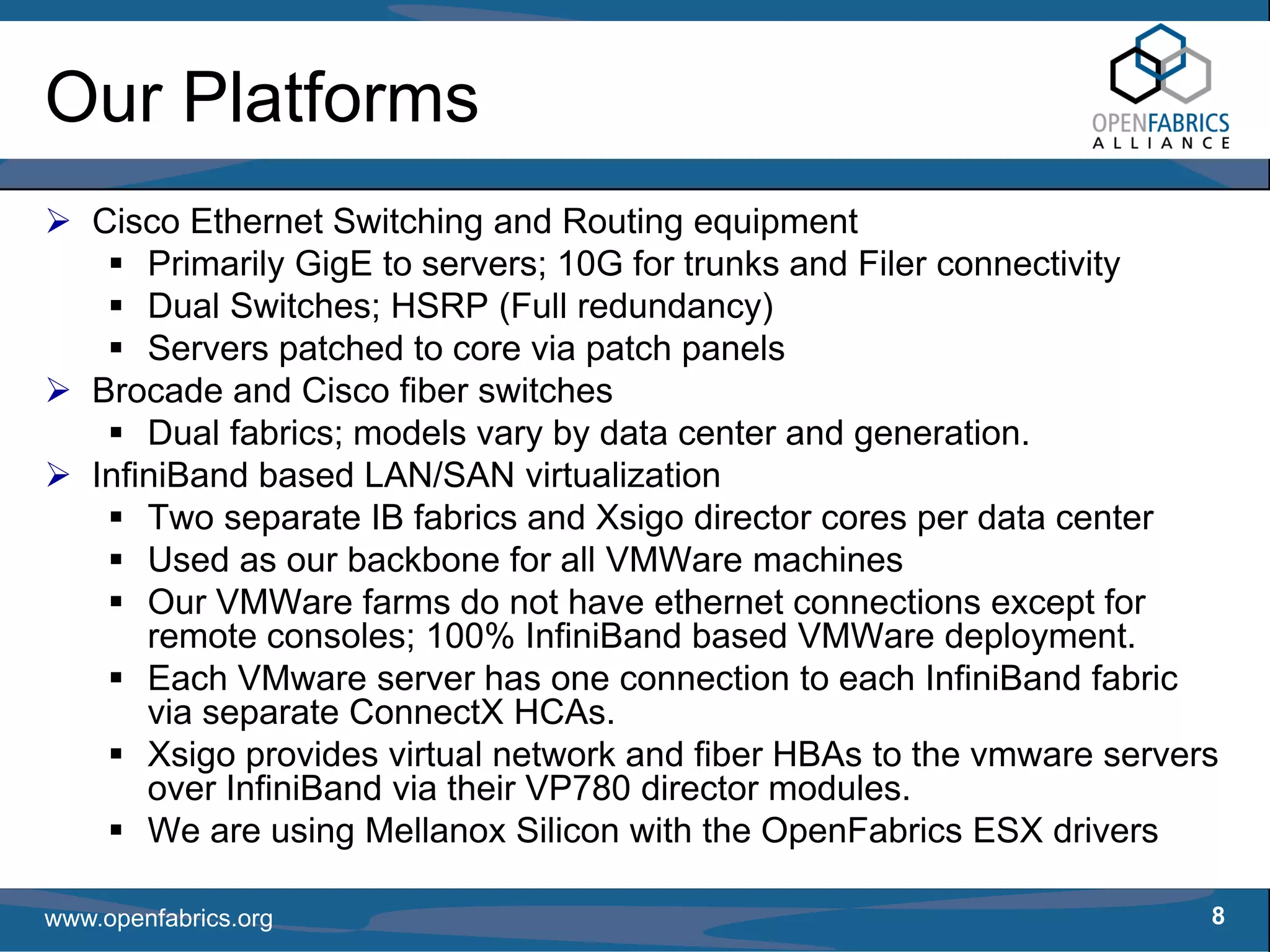Our Platforms
   Cisco Ethernet Switching and Routing equipment
       Primarily GigE to servers; 10G for trunks and Filer connectivity
       Dual Switches; HSRP (Full redundancy)
       Servers patched to core via patch panels
   Brocade and Cisco fiber switches
       Dual fabrics; models vary by data center and generation.
   InfiniBand based LAN/SAN virtualization
       Two separate IB fabrics and Xsigo director cores per data center
       Used as our backbone for all VMWare machines
       Our VMWare farms do not have ethernet connections except for
       remote consoles; 100% InfiniBand based VMWare deployment.
       Each VMware server has one connection to each InfiniBand fabric
       via separate ConnectX HCAs.
       Xsigo provides virtual network and fiber HBAs to the vmware servers
       over InfiniBand via their VP780 director modules.
       We are using Mellanox Silicon with the OpenFabrics ESX drivers

www.openfabrics.org                                                      8
 
