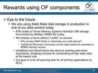 Rewards using OF components

   Eye to the future
        We are using Solid State disk storage in production in
        one of our data centers today
          • 8TB usable of Texas Memory Systems RamSan 500 storage
            front-ended by NetApp V6080 filer today.
          • We foresee a future without “LUNS” on servers
               • Why access RAM (Flash or otherwise) as a disk device?
               • Traditional Ethernet is obviously not the right choice for extended or
                 RDMA memory access
          • InfiniBand and OpenFabrics are obvious existing (and more
            importantly, shipping) choices for transmitting at high data rates
            at the lowest cost.
          • Our goal is to be off spinning disk for all primary applications by
            2012.

www.openfabrics.org                                                                  13
 