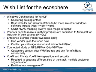 Wish List for the ecosphere
   Windows Certifications for WinOF
       Clustering catalog entries
       Base installer and documentation to be more like other windows
       software installs (Next->Next->Next)
       GUID->MAC mapping always auto-magic in WinOF
   Vendors need to make sure their products are submitted to Microsoft for
   inclusion in their catalog (WHQL)
   Enterprise Storage Vendor (we need one!)
       One vendor is on the fence now
       Contact your storage vendor and ask for InfiniBand
   Connected Mode or NFS/RDMA IO to VMWare
       Customers contact your VMWare rep and ask for InfiniBand
       connectivity
   VLAN and Private VLAN like seperation and security
       Required to separate different tiers of the stack; multiple customer
       segmentation
       Partition key management?
www.openfabrics.org                                                       17
 
