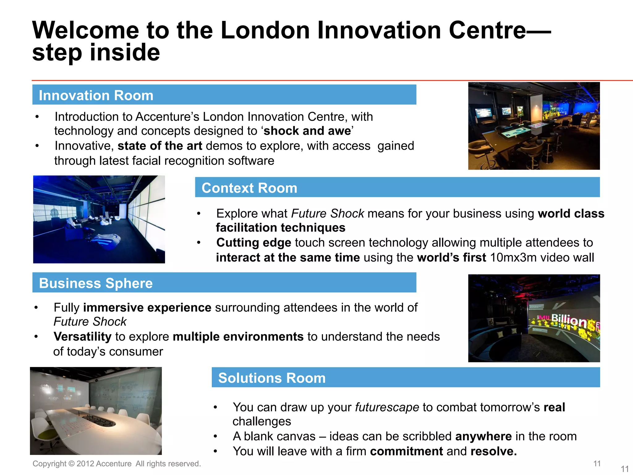 Welcome to the London Innovation Centre—
step inside
 Innovation Room
•     Introduction to Accenture’s London Innovation Centre, with
      technology and concepts designed to ‘shock and awe’
•     Innovative, state of the art demos to explore, with access gained
      through latest facial recognition software

                                                  Context Room
                                             •     Explore what Future Shock means for your business using world class
                                                   facilitation techniques
                                             •     Cutting edge touch screen technology allowing multiple attendees to
                                                   interact at the same time using the world’s first 10mx3m video wall

 Business Sphere
•    Fully immersive experience surrounding attendees in the world of
     Future Shock
•    Versatility to explore multiple environments to understand the needs
     of today’s consumer

                                                    Solutions Room

                                                   •    You can draw up your futurescape to combat tomorrow’s real
                                                        challenges
                                                   •    A blank canvas – ideas can be scribbled anywhere in the room
                                                   •    You will leave with a firm commitment and resolve.
Copyright © 2012 Accenture All rights reserved.                                                                        11
                                                                                                                            11
 