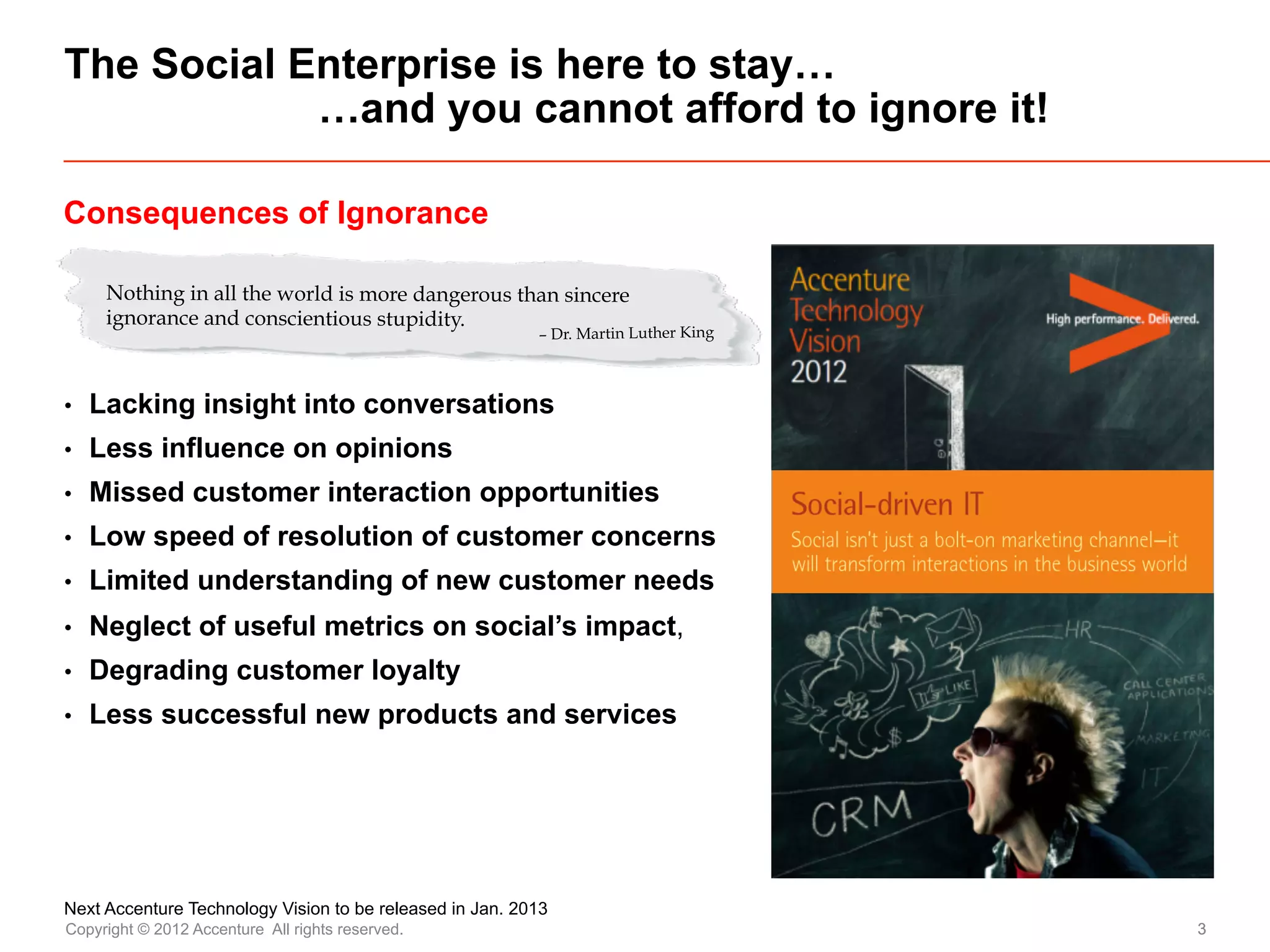 The Social Enterprise is here to stay…
            …and you cannot afford to ignore it!

Consequences of Ignorance

      Nothing in all the world is more dangerous than sincere
      ignorance and conscientious stupidity.
                                                          – Dr. Martin Luther King



•    Lacking insight into conversations
•    Less influence on opinions
•    Missed customer interaction opportunities
•    Low speed of resolution of customer concerns
•    Limited understanding of new customer needs
•    Neglect of useful metrics on social’s impact,
•    Degrading customer loyalty
•    Less successful new products and services




Next Accenture Technology Vision to be released in Jan. 2013
Copyright © 2012 Accenture All rights reserved.                                      3
 