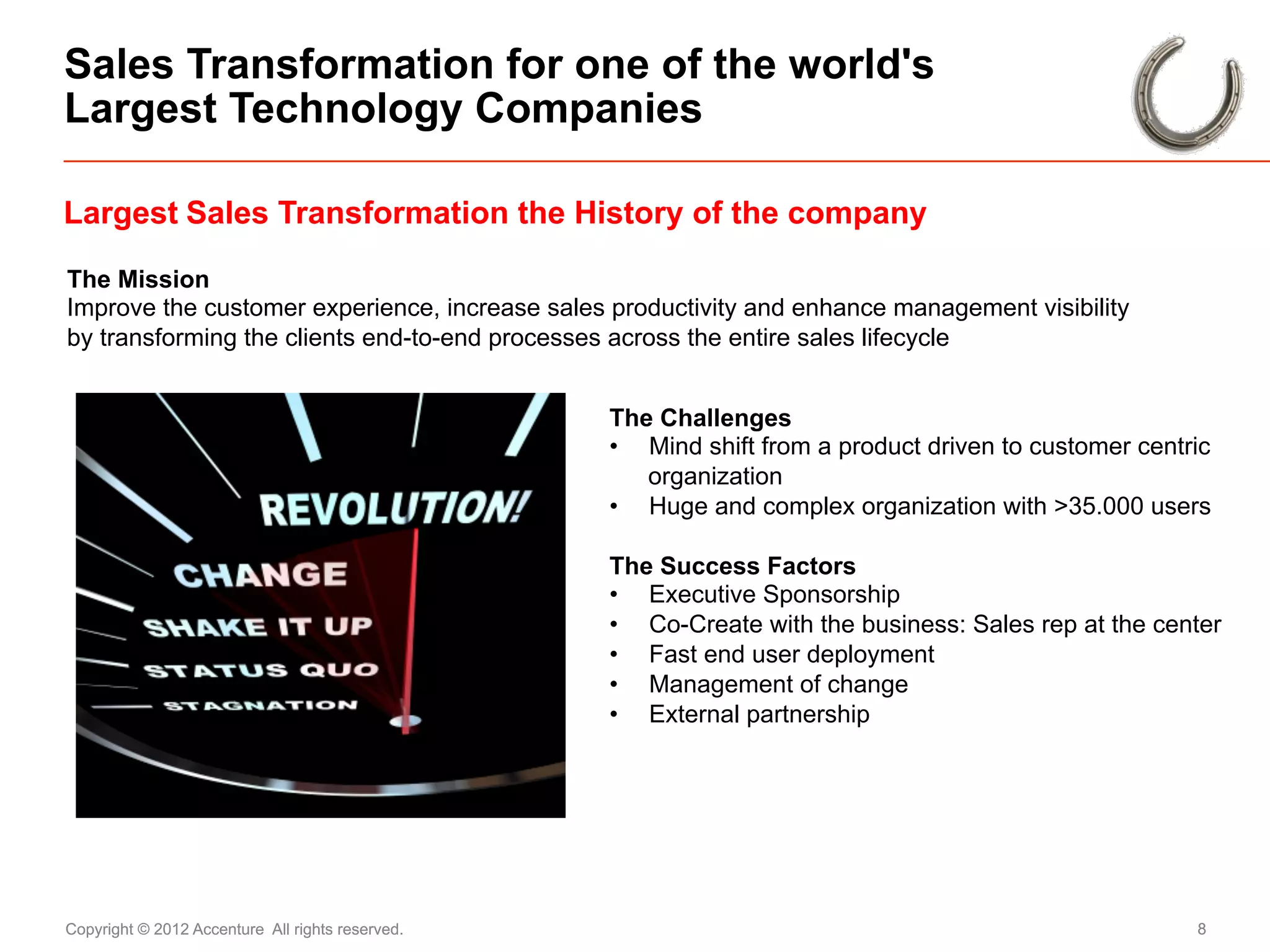 Sales Transformation for one of the world's
Largest Technology Companies

Largest Sales Transformation the History of the company

The Mission
Improve the customer experience, increase sales productivity and enhance management visibility
by transforming the clients end-to-end processes across the entire sales lifecycle


                                                  The Challenges
                                                  •  Mind shift from a product driven to customer centric
                                                     organization
                                                  •  Huge and complex organization with >35.000 users

                                                  The Success Factors
                                                  •  Executive Sponsorship
                                                  •  Co-Create with the business: Sales rep at the center
                                                  •  Fast end user deployment
                                                  •  Management of change
                                                  •  External partnership




Copyright © 2012 Accenture All rights reserved.                                                        8
 