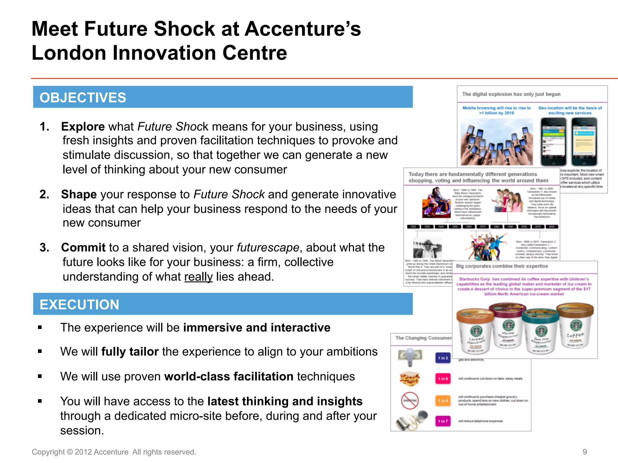 Meet Future Shock at Accenture’s
London Innovation Centre

  OBJECTIVES

  1.  Explore what Future Shock means for your business, using
      fresh insights and proven facilitation techniques to provoke and
      stimulate discussion, so that together we can generate a new
      level of thinking about your new consumer

  2.  Shape your response to Future Shock and generate innovative
      ideas that can help your business respond to the needs of your
      new consumer

  3.  Commit to a shared vision, your futurescape, about what the
      future looks like for your business: a firm, collective
      understanding of what really lies ahead.

  EXECUTION
 §     The experience will be immersive and interactive

 §     We will fully tailor the experience to align to your ambitions

 §     We will use proven world-class facilitation techniques

 §     You will have access to the latest thinking and insights
        through a dedicated micro-site before, during and after your
        session.
Copyright © 2012 Accenture All rights reserved.                          9
 