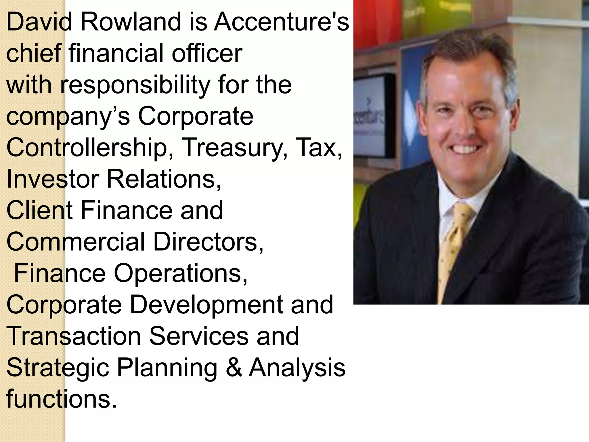 David Rowland is Accenture's 
chief financial officer 
with responsibility for the 
company’s Corporate 
Controllership, Treasury, Tax, 
Investor Relations, 
Client Finance and 
Commercial Directors, 
Finance Operations, 
Corporate Development and 
Transaction Services and 
Strategic Planning & Analysis 
functions. 
 