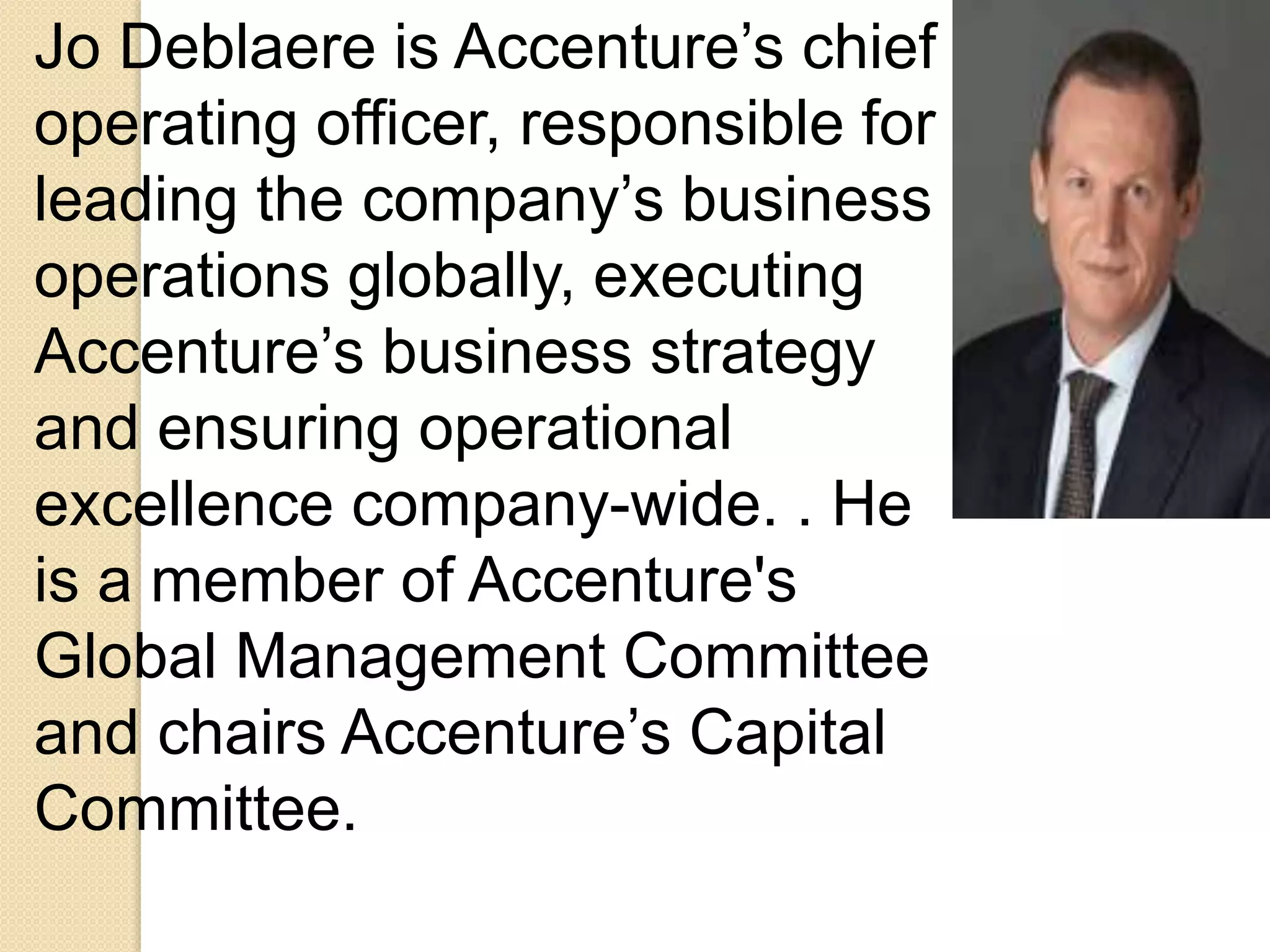 Jo Deblaere is Accenture’s chief 
operating officer, responsible for 
leading the company’s business 
operations globally, executing 
Accenture’s business strategy 
and ensuring operational 
excellence company-wide. . He 
is a member of Accenture's 
Global Management Committee 
and chairs Accenture’s Capital 
Committee. 
 