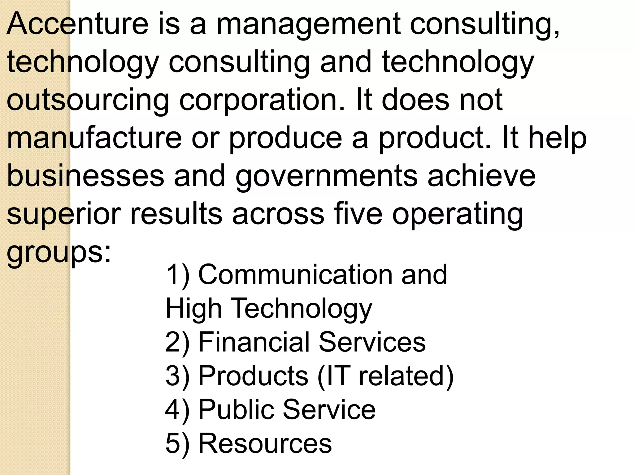 Accenture is a management consulting, 
technology consulting and technology 
outsourcing corporation. It does not 
manufacture or produce a product. It help 
businesses and governments achieve 
superior results across five operating 
groups: 
1) Communication and 
High Technology 
2) Financial Services 
3) Products (IT related) 
4) Public Service 
5) Resources 
 