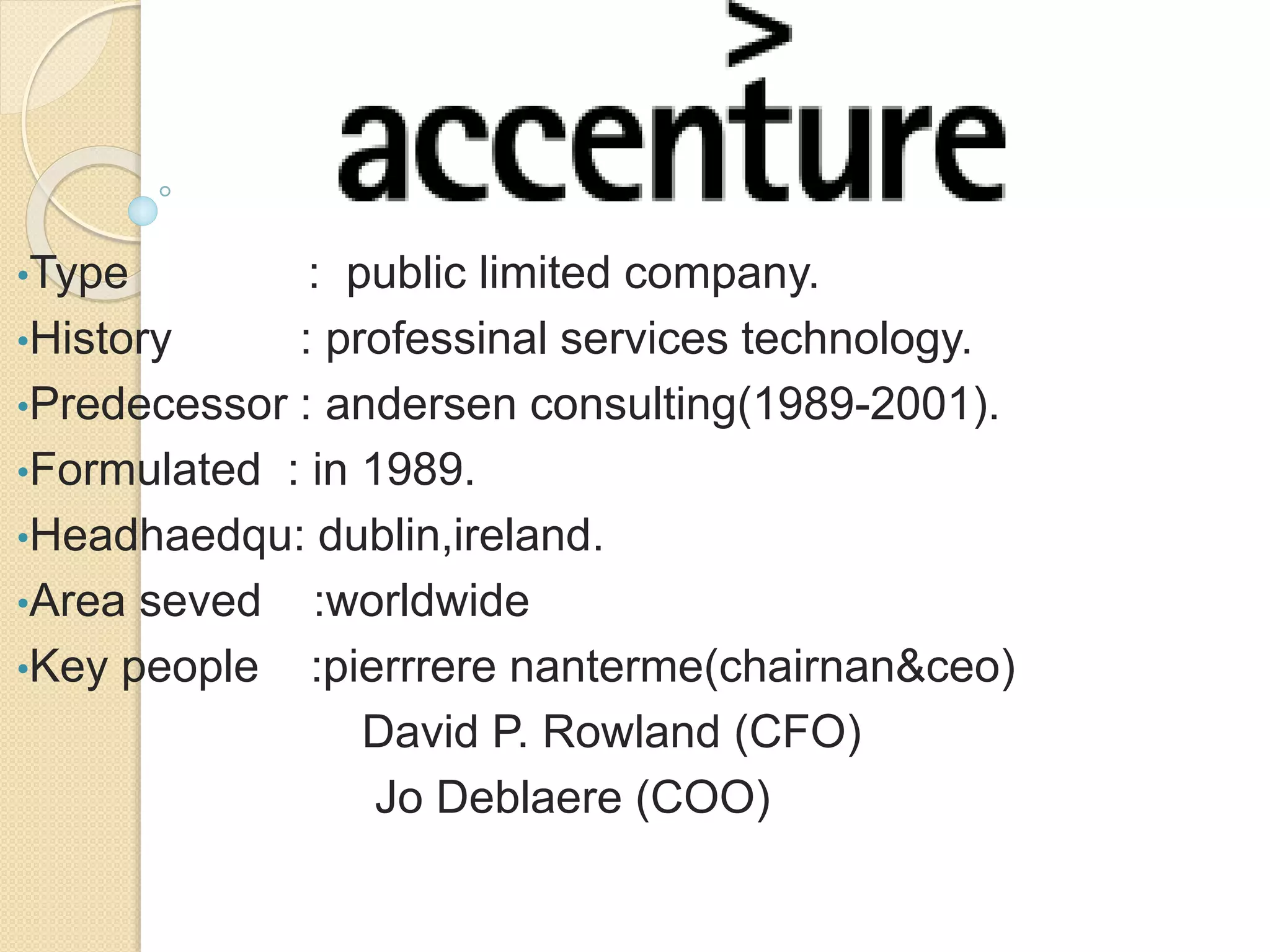 •Type : public limited company. 
•History : professinal services technology. 
•Predecessor : andersen consulting(1989-2001). 
•Formulated : in 1989. 
•Headhaedqu: dublin,ireland. 
•Area seved :worldwide 
•Key people :pierrrere nanterme(chairnan&ceo) 
David P. Rowland (CFO) 
Jo Deblaere (COO) 
 