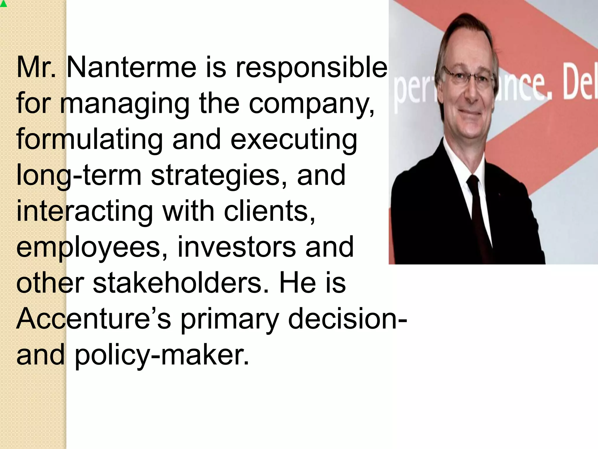 Mr. Nanterme is responsible 
for managing the company, 
formulating and executing 
long-term strategies, and 
interacting with clients, 
employees, investors and 
other stakeholders. He is 
Accenture’s primary decision-and 
policy-maker. 
 